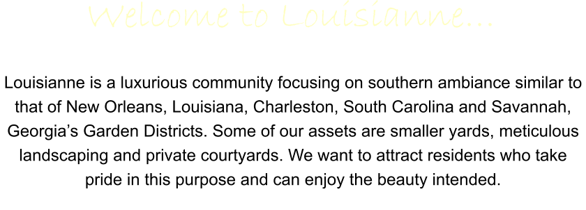 Louisianne is a luxurious community focusing on southern ambiance similar to that of New Orleans, Louisiana, Charleston, South Carolina and Savannah, Georgia’s Garden Districts. Some of our assets are smaller yards, meticulous landscaping and private courtyards. We want to attract residents who take pride in this purpose and can enjoy the beauty intended.   Welcome to Louisianne…