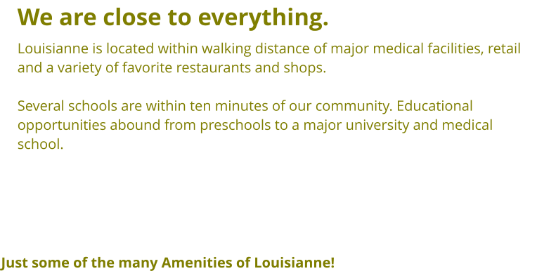 We are close to everything. Louisianne is located within walking distance of major medical facilities, retail and a variety of favorite restaurants and shops.  Several schools are within ten minutes of our community. Educational opportunities abound from preschools to a major university and medical  school. Just some of the many Amenities of Louisianne!